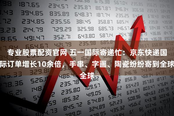 专业股票配资官网 五一国际寄递忙：京东快递国际订单增长10余倍，手串、字画、陶瓷纷纷寄到全球