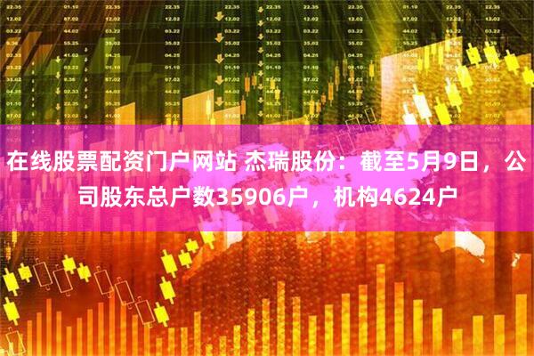 在线股票配资门户网站 杰瑞股份：截至5月9日，公司股东总户数35906户，机构4624户