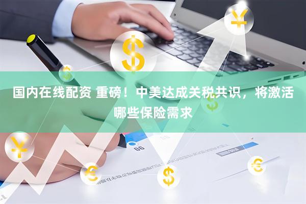 国内在线配资 重磅！中美达成关税共识，将激活哪些保险需求