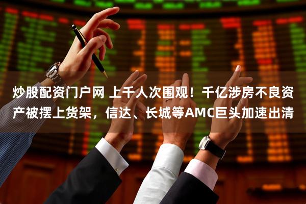 炒股配资门户网 上千人次围观！千亿涉房不良资产被摆上货架，信达、长城等AMC巨头加速出清