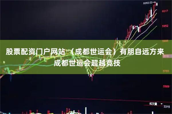 股票配资门户网站 （成都世运会）有朋自远方来  成都世运会超越竞技