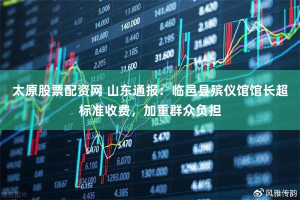 太原股票配资网 山东通报：临邑县殡仪馆馆长超标准收费，加重群众负担