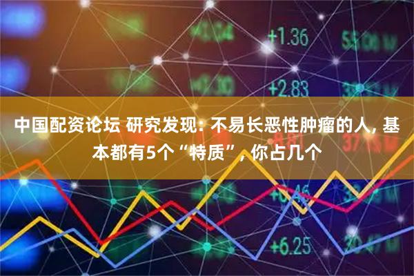 中国配资论坛 研究发现: 不易长恶性肿瘤的人, 基本都有5个“特质”, 你占几个