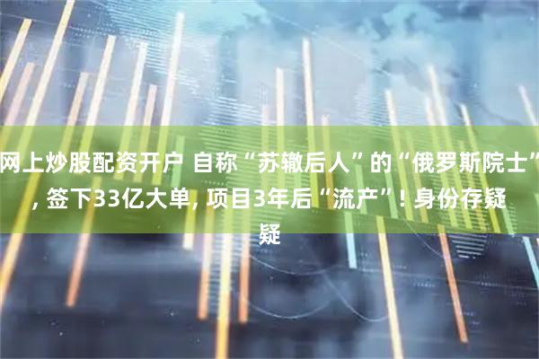 网上炒股配资开户 自称“苏辙后人”的“俄罗斯院士”, 签下33亿大单, 项目3年后“流产”! 身份存疑