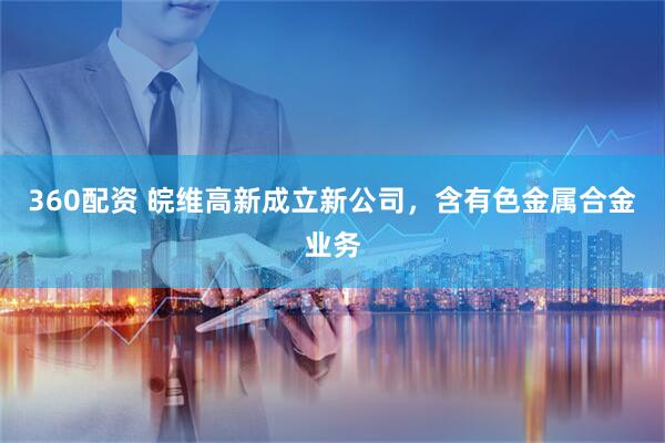 360配资 皖维高新成立新公司，含有色金属合金业务