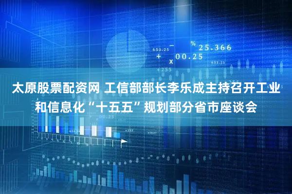太原股票配资网 工信部部长李乐成主持召开工业和信息化“十五五”规划部分省市座谈会
