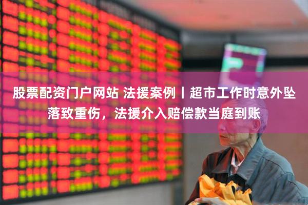 股票配资门户网站 法援案例丨超市工作时意外坠落致重伤，法援介入赔偿款当庭到账