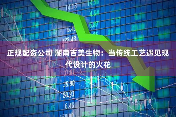 正规配资公司 湖南吉美生物：当传统工艺遇见现代设计的火花