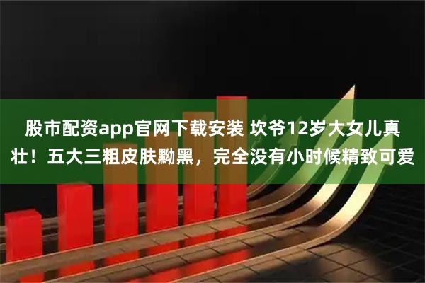股市配资app官网下载安装 坎爷12岁大女儿真壮！五大三粗皮肤黝黑，完全没有小时候精致可爱