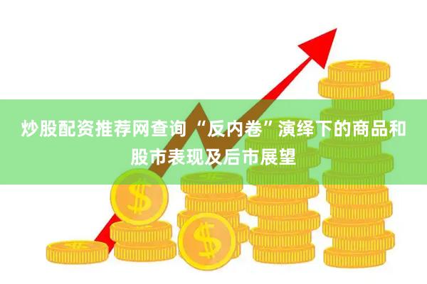 炒股配资推荐网查询 “反内卷”演绎下的商品和股市表现及后市展望