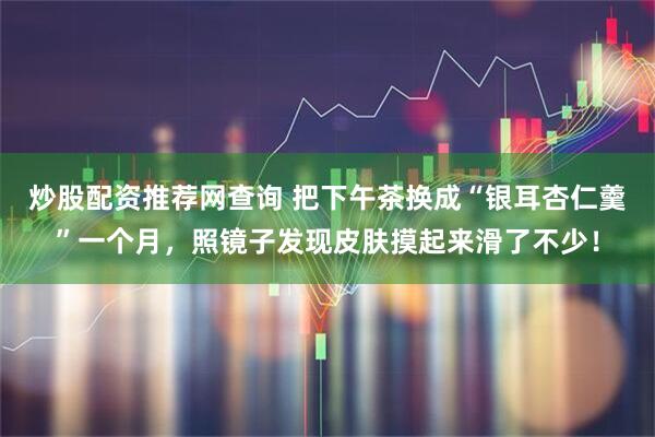 炒股配资推荐网查询 把下午茶换成“银耳杏仁羹”一个月，照镜子发现皮肤摸起来滑了不少！