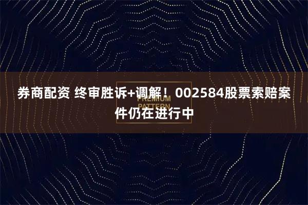 券商配资 终审胜诉+调解！002584股票索赔案件仍在进行中