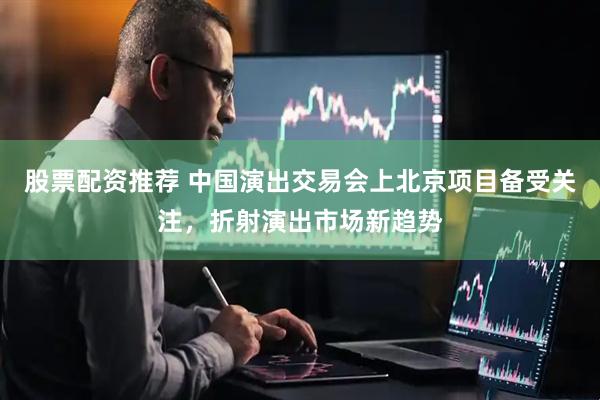 股票配资推荐 中国演出交易会上北京项目备受关注，折射演出市场新趋势