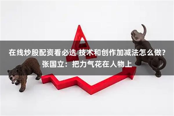 在线炒股配资看必选 技术和创作加减法怎么做？张国立：把力气花在人物上