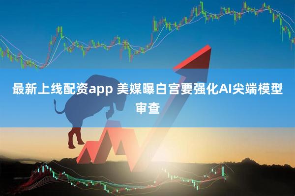 最新上线配资app 美媒曝白宫要强化AI尖端模型审查