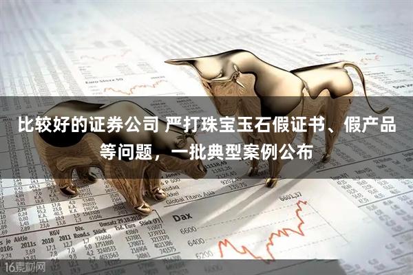 比较好的证券公司 严打珠宝玉石假证书、假产品等问题，一批典型案例公布